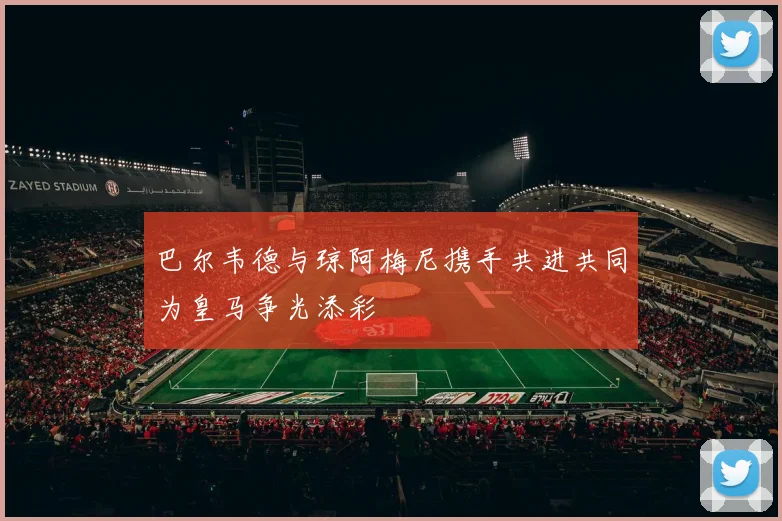 巴尔韦德与琼阿梅尼携手共进共同为皇马争光添彩