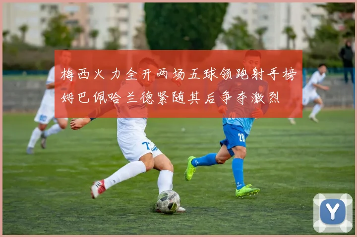 梅西火力全开两场五球领跑射手榜姆巴佩哈兰德紧随其后争夺激烈