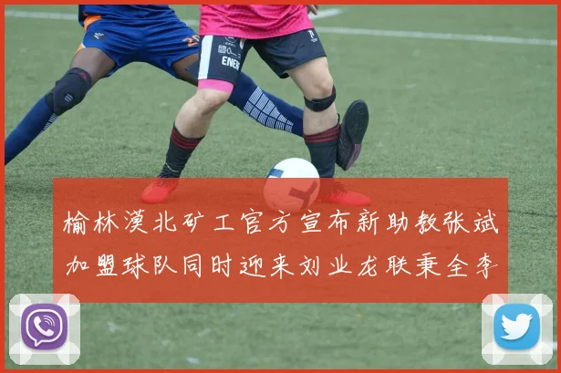 榆林漠北矿工官方宣布新助教张斌加盟球队同时迎来刘业龙联秉全李泽宇三位新援