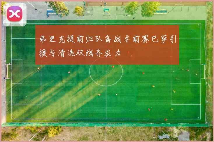 弗里克提前归队备战季前赛巴萨引援与清洗双线齐发力