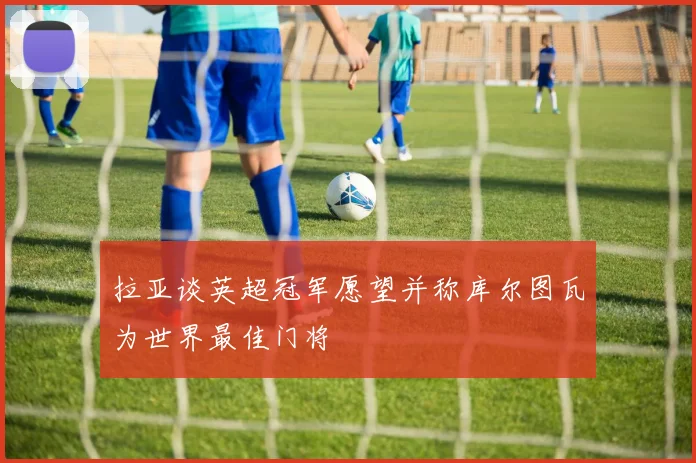 拉亚谈英超冠军愿望并称库尔图瓦为世界最佳门将
