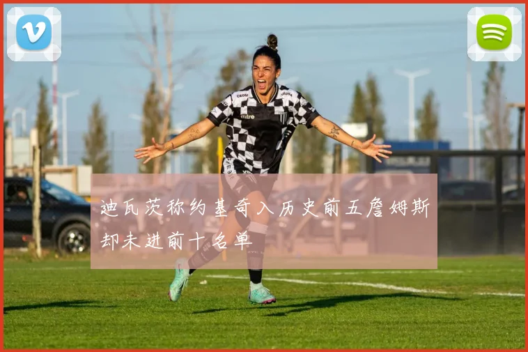 迪瓦茨称约基奇入历史前五詹姆斯却未进前十名单