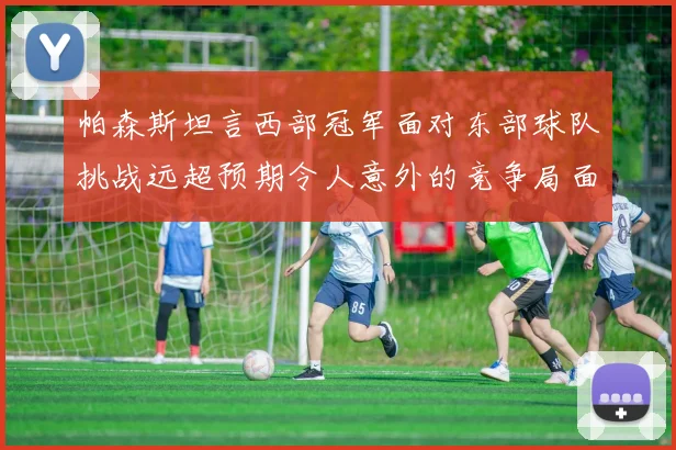 帕森斯坦言西部冠军面对东部球队挑战远超预期令人意外的竞争局面