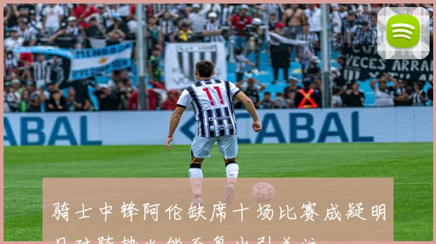 骑士中锋阿伦缺席十场比赛成疑明日对阵热火能否复出引关注