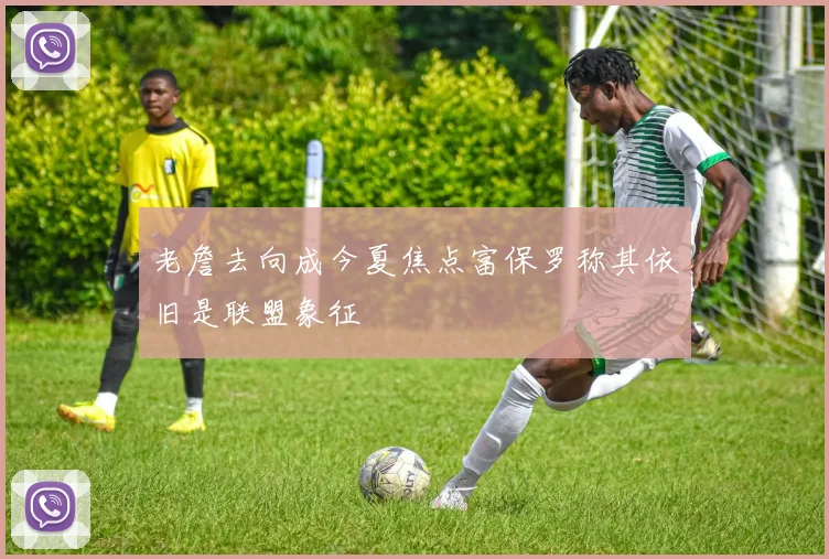 老詹去向成今夏焦点富保罗称其依旧是联盟象征