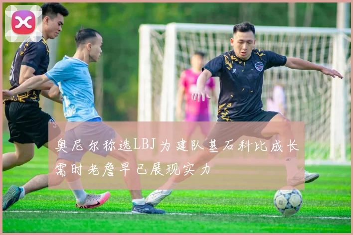 奥尼尔称选LBJ为建队基石科比成长需时老詹早已展现实力
