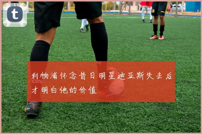 利物浦怀念昔日明星迪亚斯失去后才明白他的价值