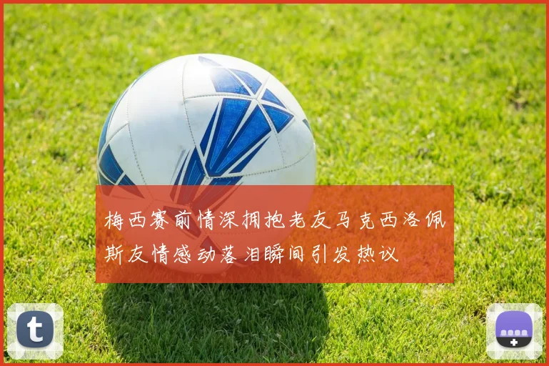 梅西赛前情深拥抱老友马克西洛佩斯友情感动落泪瞬间引发热议