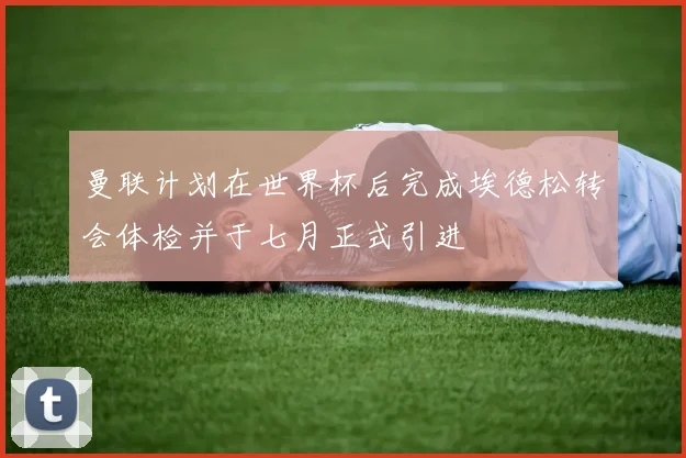 曼联计划在世界杯后完成埃德松转会体检并于七月正式引进