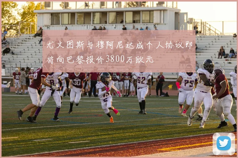 尤文图斯与穆阿尼达成个人协议即将向巴黎报价3800万欧元