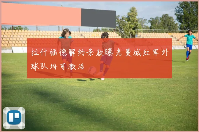 拉什福德解约条款曝光曼城红军外球队均可激活