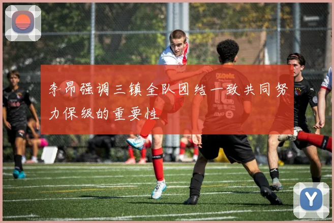 李昂强调三镇全队团结一致共同努力保级的重要性