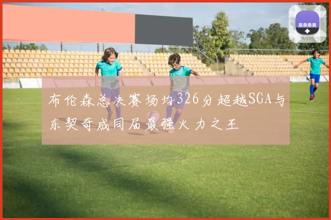 布伦森总决赛场均326分超越SGA与东契奇成同届最强火力之王