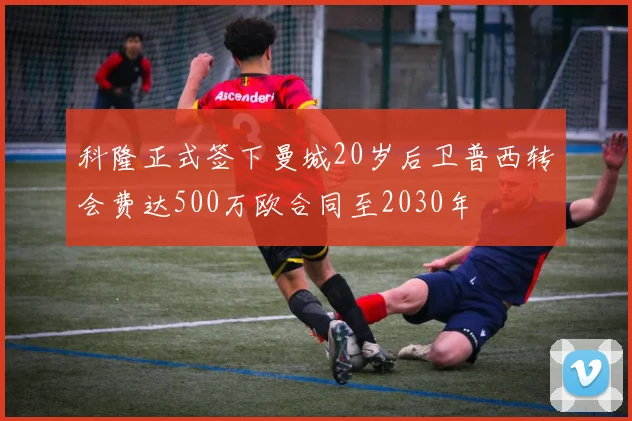 科隆正式签下曼城20岁后卫普西转会费达500万欧合同至2030年
